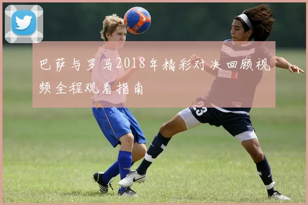 巴萨与罗马2018年精彩对决回顾视频全程观看指南