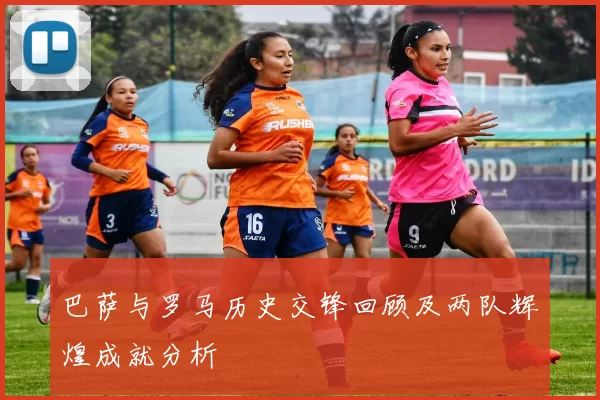 巴萨与罗马历史交锋回顾及两队辉煌成就分析