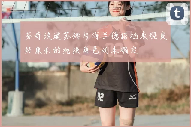 芬奇谈道苏姆与海兰德搭档表现良好康利的轮换角色尚未确定