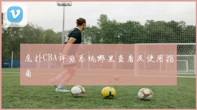 虎扑CBA评分系统哪里查看及使用指南