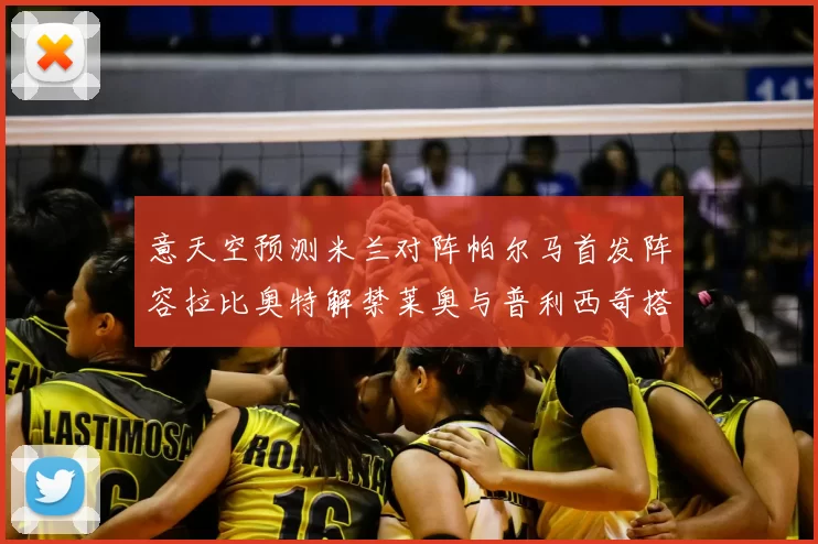 意天空预测米兰对阵帕尔马首发阵容拉比奥特解禁莱奥与普利西奇搭档出战