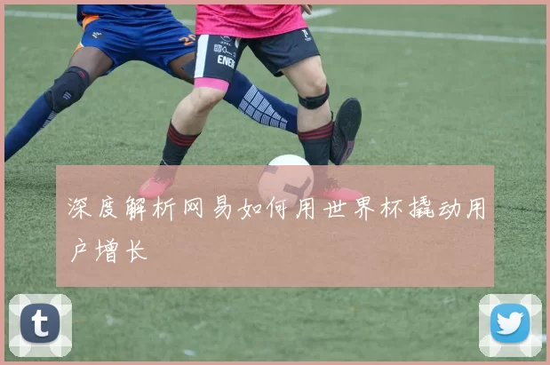 深度解析网易如何用世界杯撬动用户增长