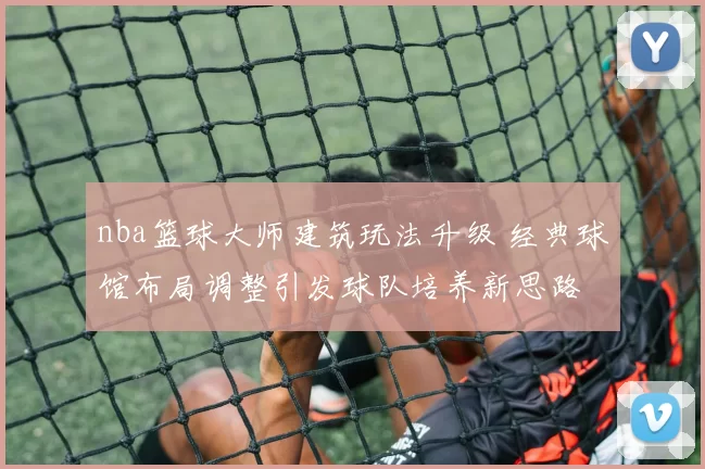 nba篮球大师建筑玩法升级 经典球馆布局调整引发球队培养新思路