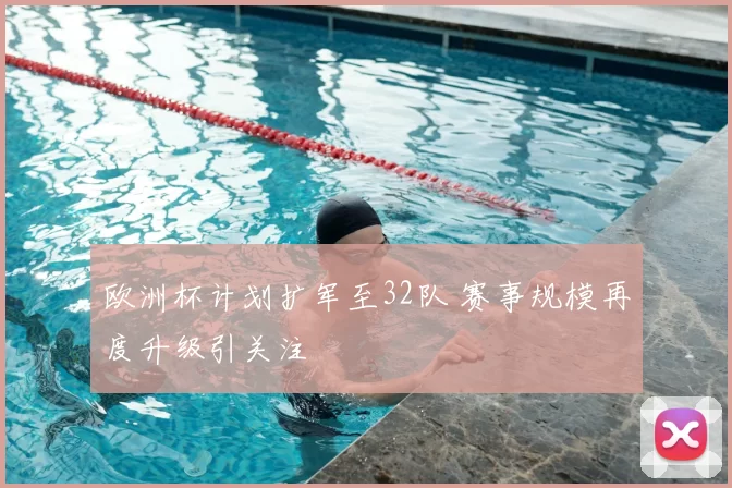 欧洲杯计划扩军至32队 赛事规模再度升级引关注