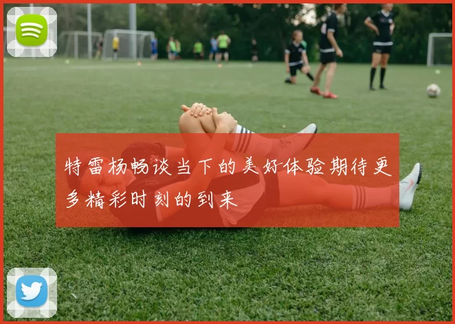 特雷杨畅谈当下的美好体验期待更多精彩时刻的到来