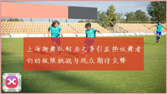 上海街舞队耐力之争引发热议舞者们的极限挑战与观众期待交锋