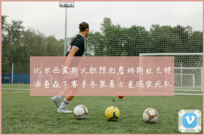 比尔西蒙斯大胆预测詹姆斯杜兰特汤普森下赛季齐聚勇士重现敢死队辉煌