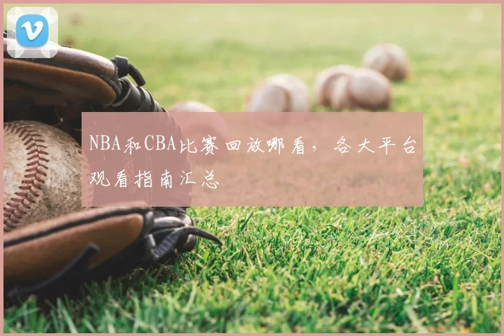 NBA和CBA比赛回放哪看，各大平台观看指南汇总