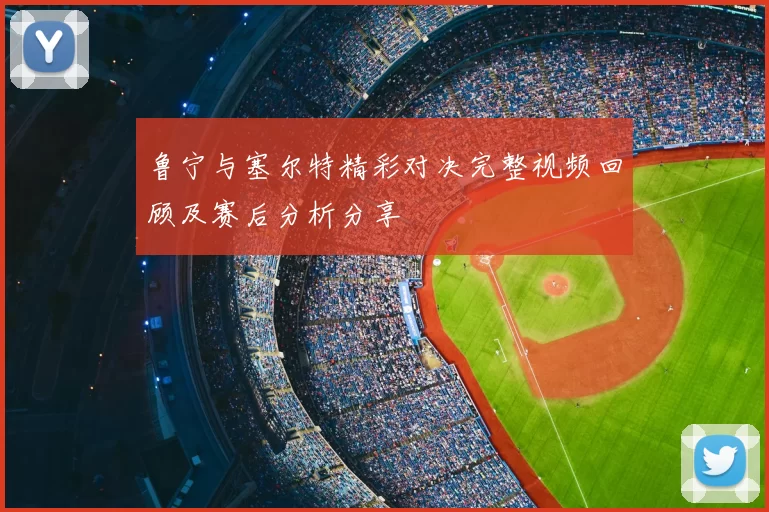 鲁宁与塞尔特精彩对决完整视频回顾及赛后分析分享