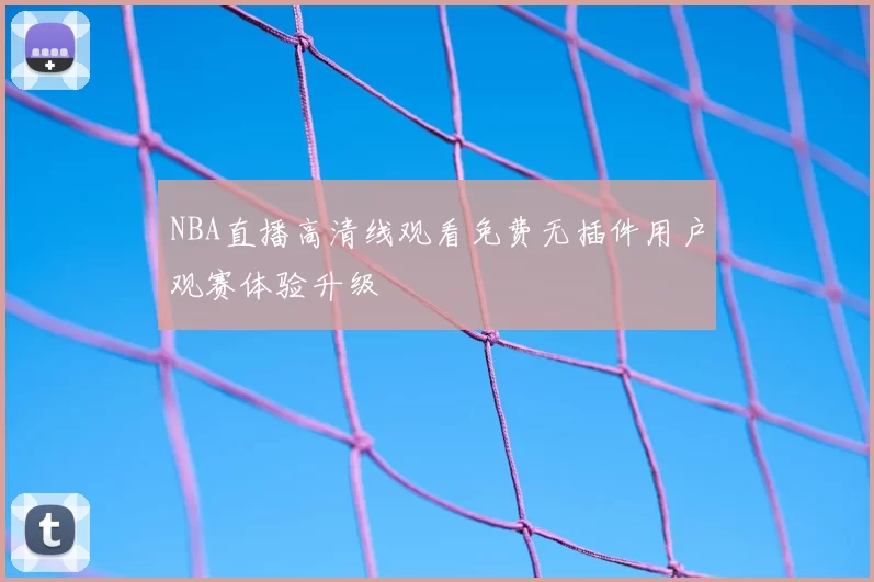 NBA直播高清线观看免费无插件用户观赛体验升级