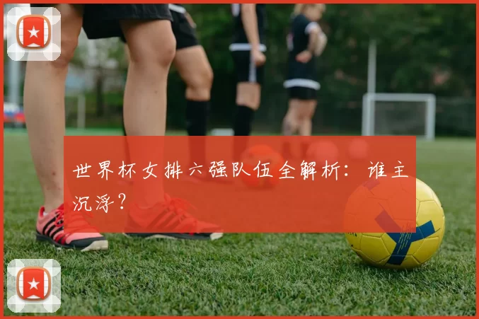 世界杯女排六强队伍全解析:谁主沉浮?