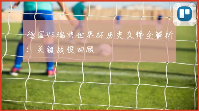 德国vs瑞典世界杯历史交锋全解析：关键战役回顾