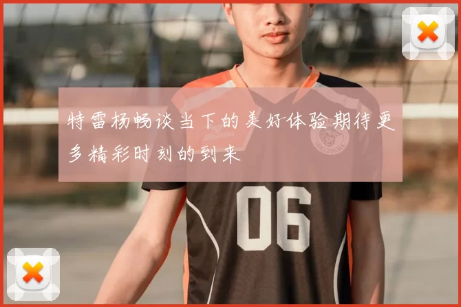 特雷杨畅谈当下的美好体验期待更多精彩时刻的到来