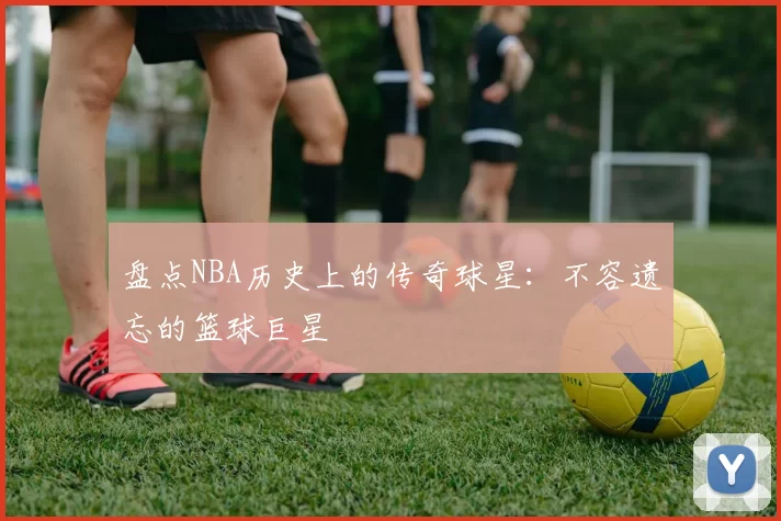 盘点NBA历史上的传奇球星：不容遗忘的篮球巨星