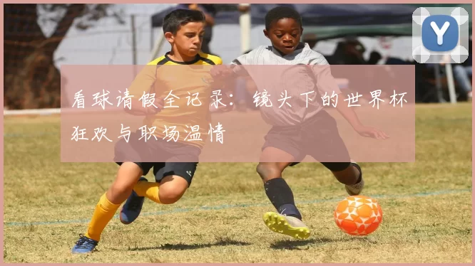 看球请假全记录：镜头下的世界杯狂欢与职场温情