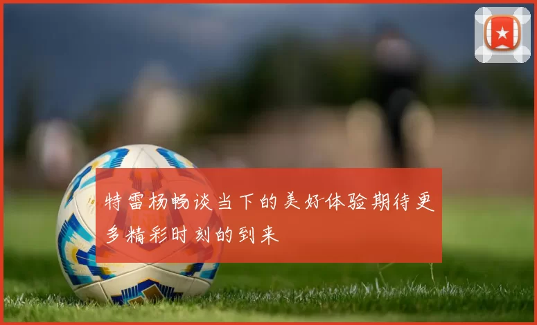 特雷杨畅谈当下的美好体验期待更多精彩时刻的到来
