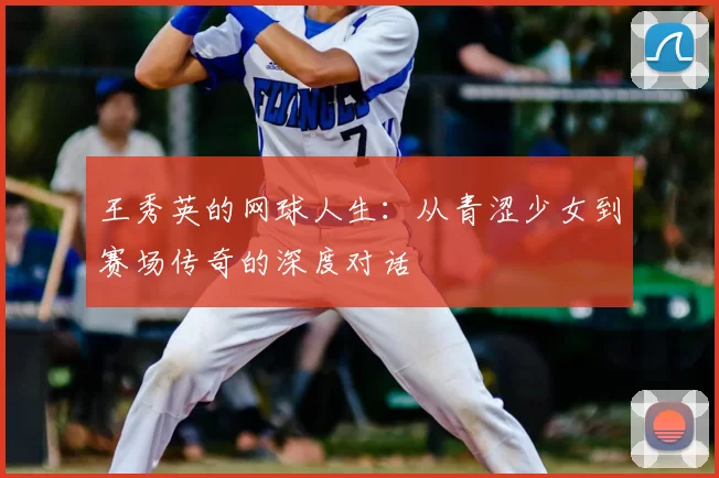 王秀英的网球人生:从青涩少女到赛场传奇的深度对话