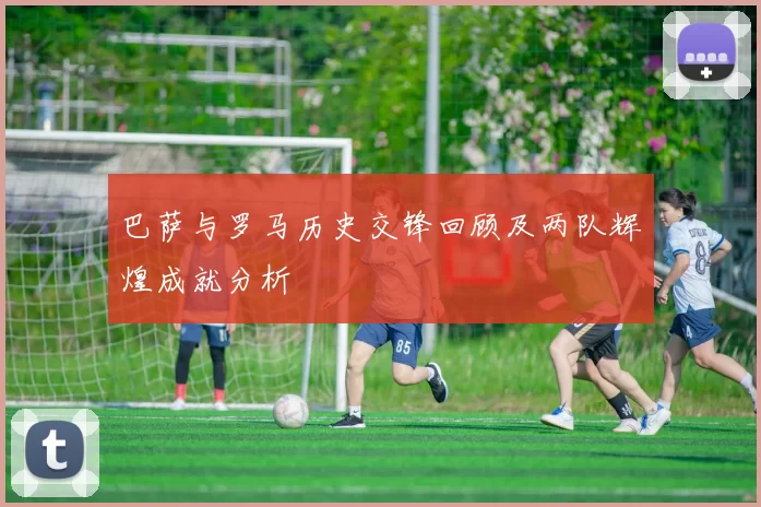 巴萨与罗马历史交锋回顾及两队辉煌成就分析